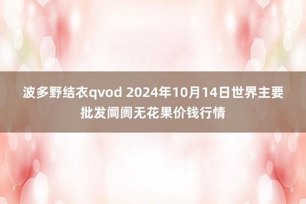 波多野结衣qvod 2024年10月14日世界主要批发阛阓无花果价钱行情