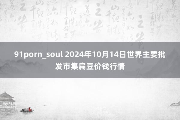 91porn_soul 2024年10月14日世界主要批发市集扁豆价钱行情