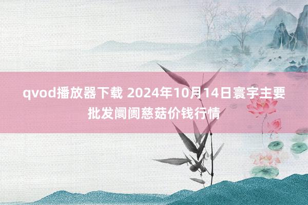 qvod播放器下载 2024年10月14日寰宇主要批发阛阓慈菇价钱行情