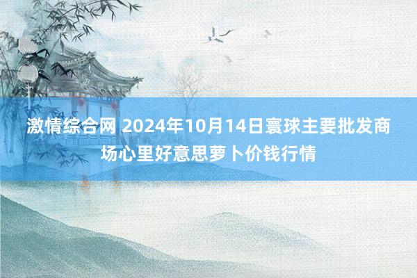 激情综合网 2024年10月14日寰球主要批发商场心里好意思萝卜价钱行情