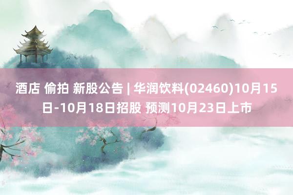 酒店 偷拍 新股公告 | 华润饮料(02460)10月15日-10月18日招股 预测10月23日上市