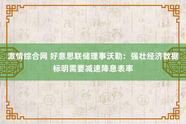 激情综合网 好意思联储理事沃勒：强壮经济数据标明需要减速降息表率