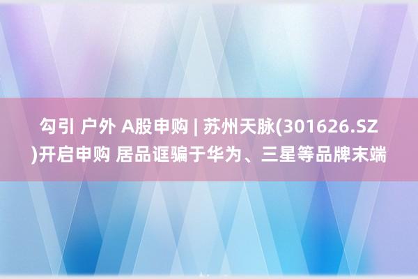 勾引 户外 A股申购 | 苏州天脉(301626.SZ)开启申购 居品诓骗于华为、三星等品牌末端