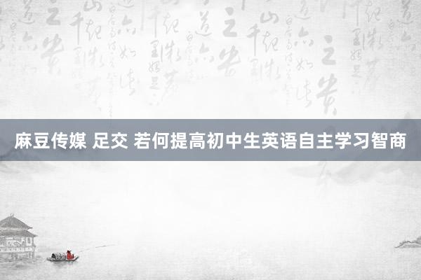 麻豆传媒 足交 若何提高初中生英语自主学习智商