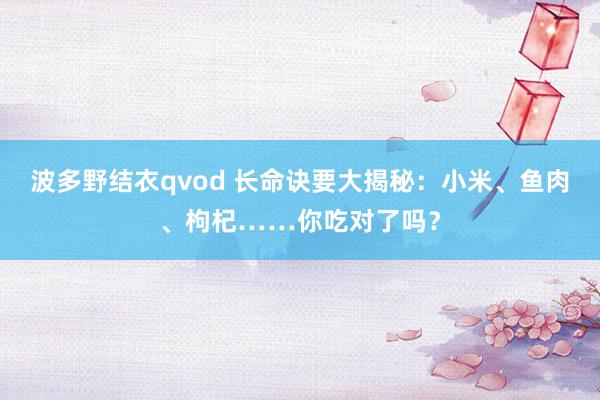 波多野结衣qvod 长命诀要大揭秘：小米、鱼肉、枸杞……你吃对了吗？