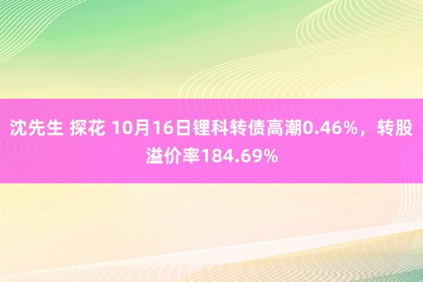 沈先生 探花 10月16日锂科转债高潮0.46%，转股溢价率184.69%