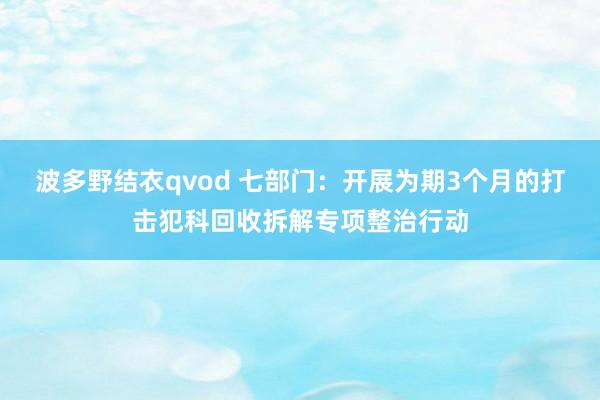 波多野结衣qvod 七部门：开展为期3个月的打击犯科回收拆解专项整治行动