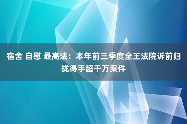 宿舍 自慰 最高法：本年前三季度全王法院诉前归拢得手超千万案件