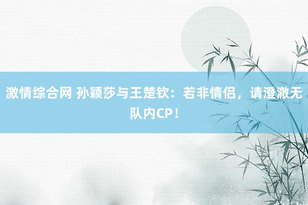 激情综合网 孙颖莎与王楚钦：若非情侣，请澄澈无队内CP！