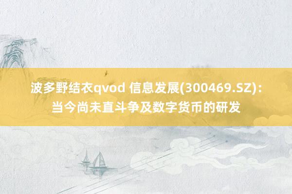 波多野结衣qvod 信息发展(300469.SZ)：当今尚未直斗争及数字货币的研发