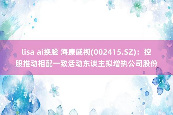 lisa ai换脸 海康威视(002415.SZ)：控股推动相配一致活动东谈主拟增执公司股份