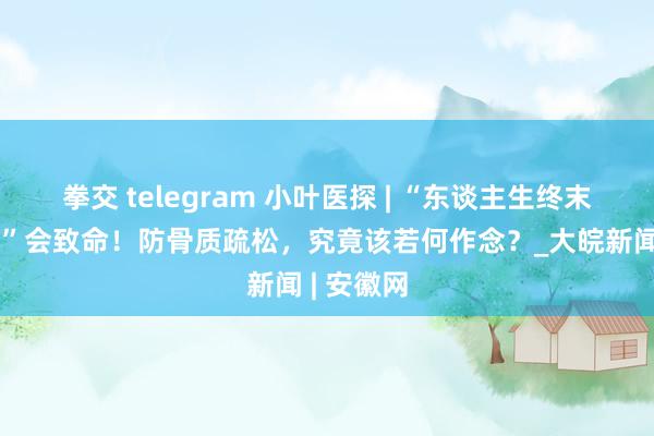 拳交 telegram 小叶医探 | “东谈主生终末一次骨折”会致命！防骨质疏松，究竟该若何作念？_大皖新闻 | 安徽网