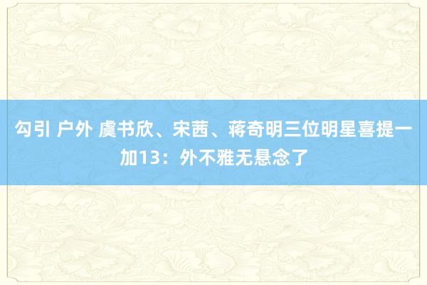 勾引 户外 虞书欣、宋茜、蒋奇明三位明星喜提一加13：外不雅无悬念了