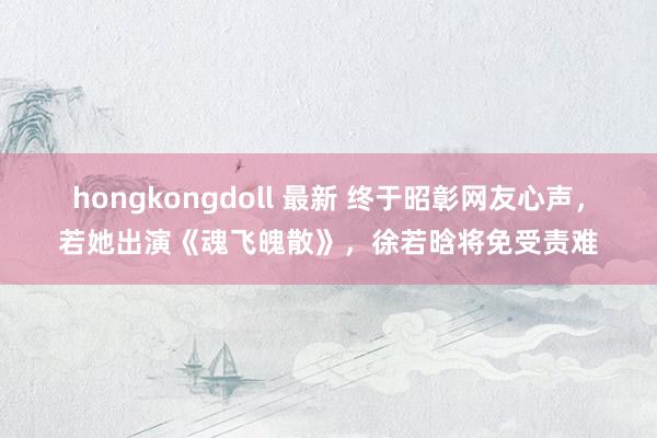 hongkongdoll 最新 终于昭彰网友心声，若她出演《魂飞魄散》，徐若晗将免受责难