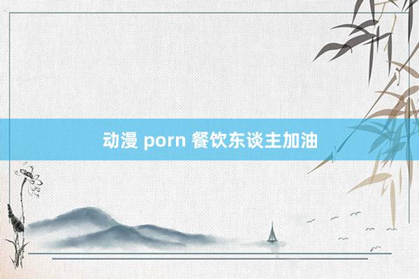 动漫 porn 餐饮东谈主加油