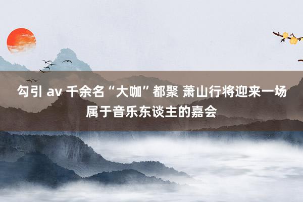 勾引 av 千余名“大咖”都聚 萧山行将迎来一场属于音乐东谈主的嘉会