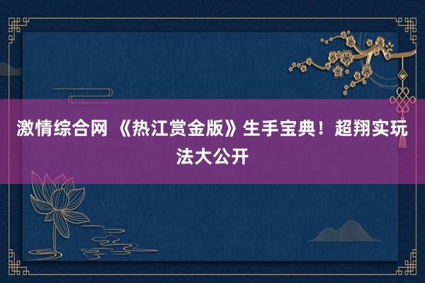 激情综合网 《热江赏金版》生手宝典！超翔实玩法大公开