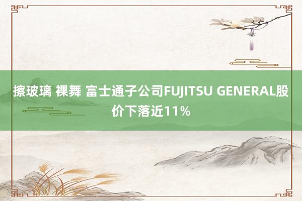 擦玻璃 裸舞 富士通子公司FUJITSU GENERAL股价下落近11%