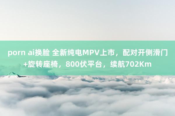 porn ai换脸 全新纯电MPV上市，配对开侧滑门+旋转座椅，800伏平台，续航702Km