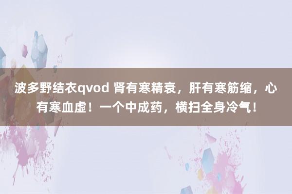 波多野结衣qvod 肾有寒精衰，肝有寒筋缩，心有寒血虚！一个中成药，横扫全身冷气！