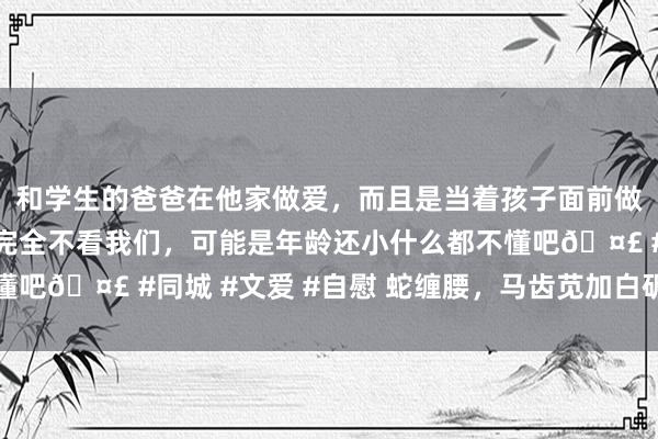 和学生的爸爸在他家做爱，而且是当着孩子面前做爱，太刺激了，孩子完全不看我们，可能是年龄还小什么都不懂吧🤣 #同城 #文爱 #自慰 蛇缠腰，马齿苋加白矾，捣碎取汁