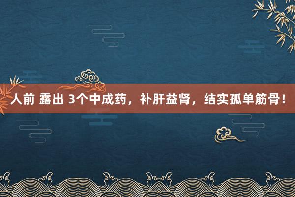 人前 露出 3个中成药，补肝益肾，结实孤单筋骨！