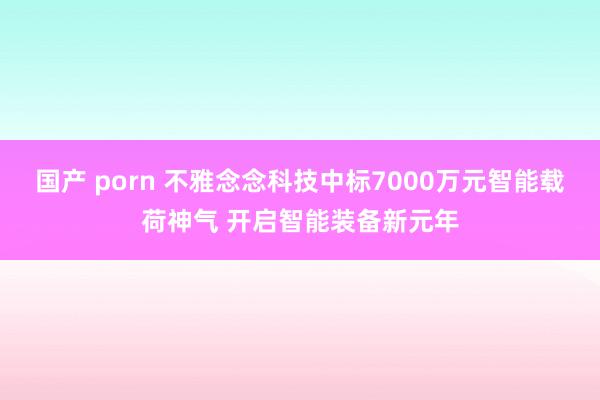 国产 porn 不雅念念科技中标7000万元智能载荷神气 开启智能装备新元年