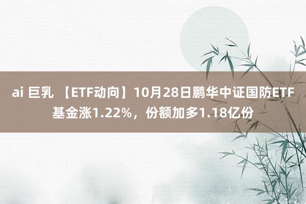 ai 巨乳 【ETF动向】10月28日鹏华中证国防ETF基金涨1.22%，份额加多1.18亿份