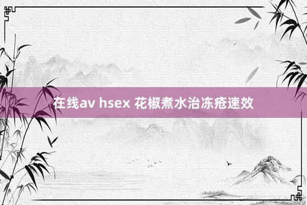 在线av hsex 花椒煮水治冻疮速效