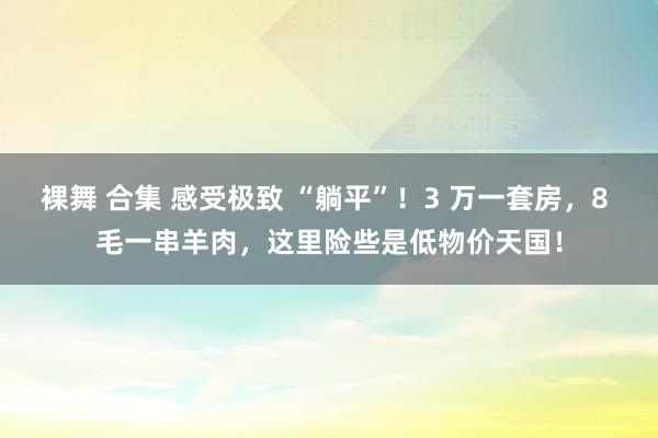 裸舞 合集 感受极致 “躺平”！3 万一套房，8 毛一串羊肉，这里险些是低物价天国！