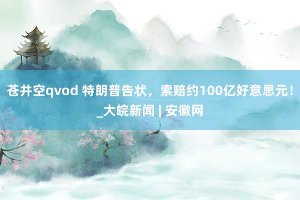 苍井空qvod 特朗普告状，索赔约100亿好意思元！_大皖新闻 | 安徽网