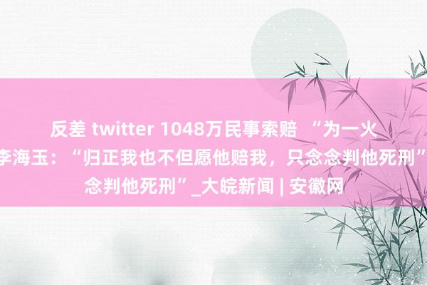 反差 twitter 1048万民事索赔  ﻿“为一火弟追凶26年”姐姐李海玉：“归正我也不但愿他赔我，只念念判他死刑”_大皖新闻 | 安徽网