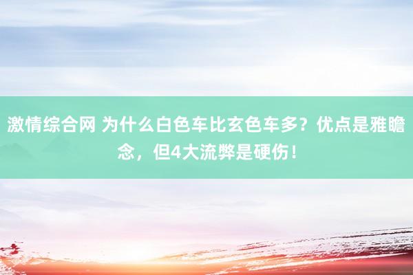 激情综合网 为什么白色车比玄色车多？优点是雅瞻念，但4大流弊是硬伤！