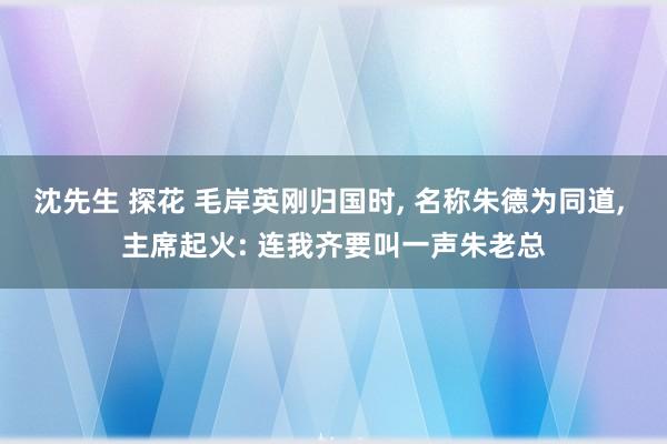 沈先生 探花 毛岸英刚归国时， 名称朱德为同道， 主席起火: 连我齐要叫一声朱老总