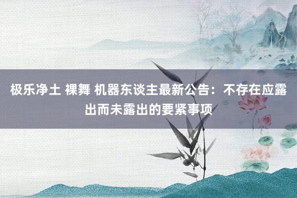 极乐净土 裸舞 机器东谈主最新公告：不存在应露出而未露出的要紧事项