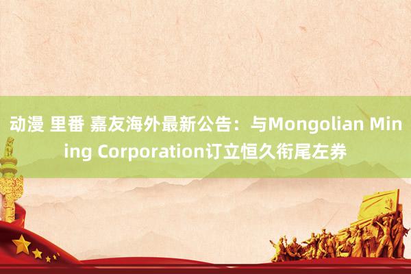 动漫 里番 嘉友海外最新公告：与Mongolian Mining Corporation订立恒久衔尾左券