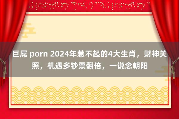 巨屌 porn 2024年惹不起的4大生肖，财神关照，机遇多钞票翻倍，一说念朝阳