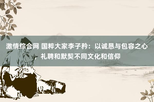 激情综合网 国粹大家李子矜：以诚恳与包容之心，礼聘和默契不同文化和信仰