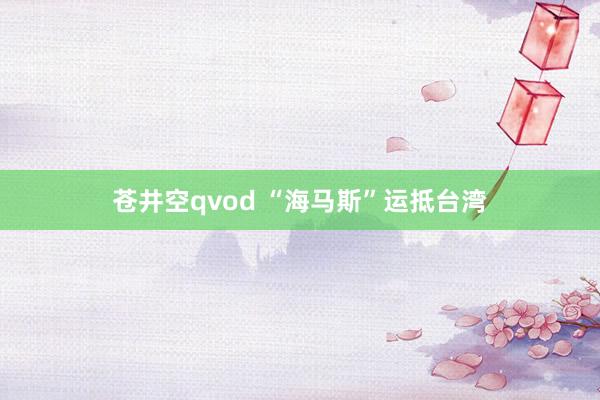 苍井空qvod “海马斯”运抵台湾