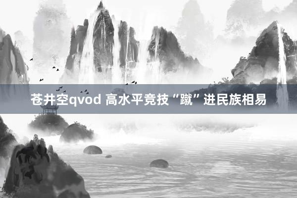 苍井空qvod 高水平竞技“蹴”进民族相易