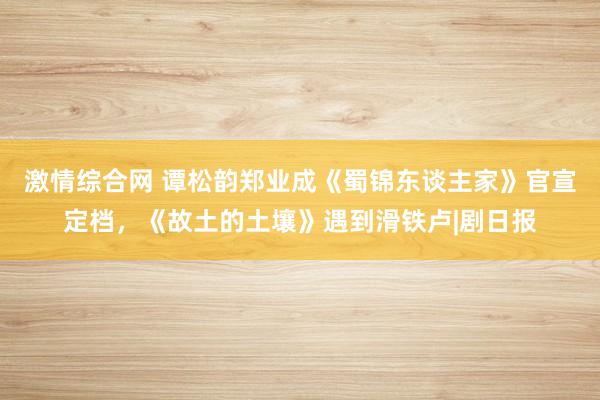 激情综合网 谭松韵郑业成《蜀锦东谈主家》官宣定档，《故土的土壤》遇到滑铁卢|剧日报