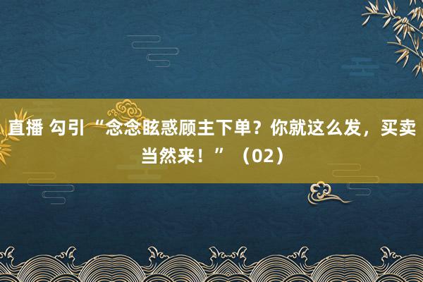 直播 勾引 “念念眩惑顾主下单？你就这么发，买卖当然来！” （02）