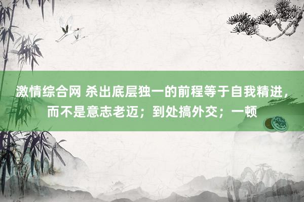 激情综合网 杀出底层独一的前程等于自我精进，而不是意志老迈；到处搞外交；一顿