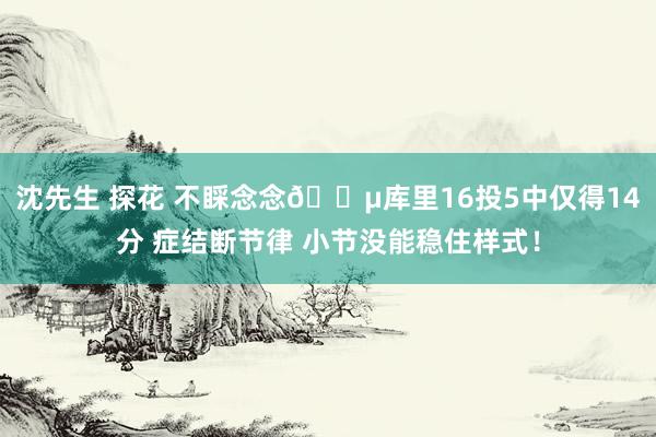 沈先生 探花 不睬念念😵库里16投5中仅得14分 症结断节律 小节没能稳住样式！