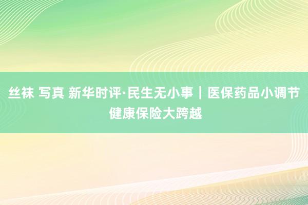 丝袜 写真 新华时评·民生无小事｜医保药品小调节 健康保险大跨越