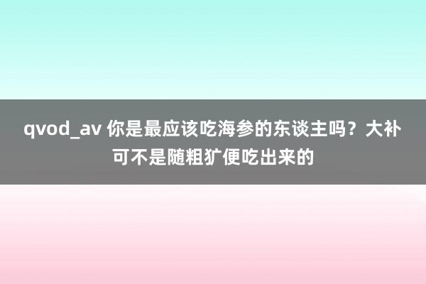 qvod_av 你是最应该吃海参的东谈主吗？大补可不是随粗犷便吃出来的