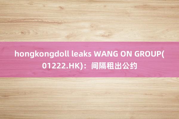 hongkongdoll leaks WANG ON GROUP(01222.HK)：间隔租出公约