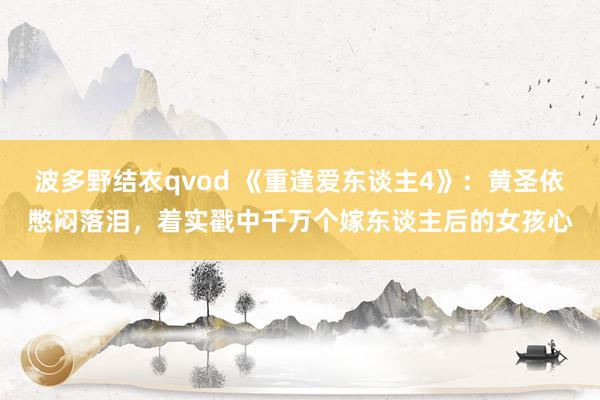 波多野结衣qvod 《重逢爱东谈主4》：黄圣依憋闷落泪，着实戳中千万个嫁东谈主后的女孩心