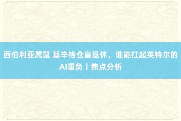 西伯利亚属鼠 基辛格仓皇退休，谁能扛起英特尔的AI重负丨焦点分析