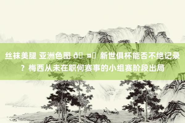 丝袜美腿 亚洲色图 🤔新世俱杯能否不绝记录？梅西从未在职何赛事的小组赛阶段出局